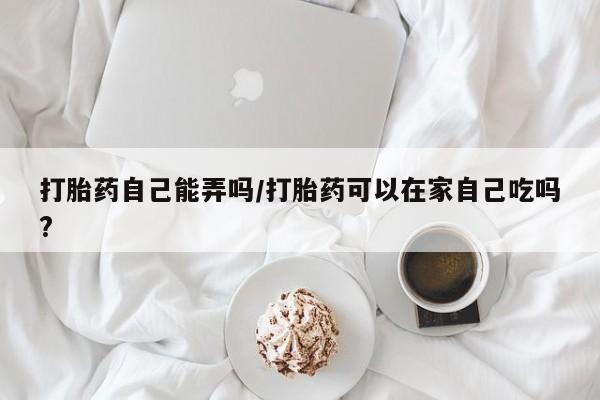 卖打胎药联系方式，打胎药自己能弄吗/打胎药可以在家自己吃吗?