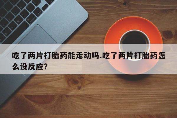 卖打胎药联系方式，吃了两片打胎药能走动吗.吃了两片打胎药怎么没反应？