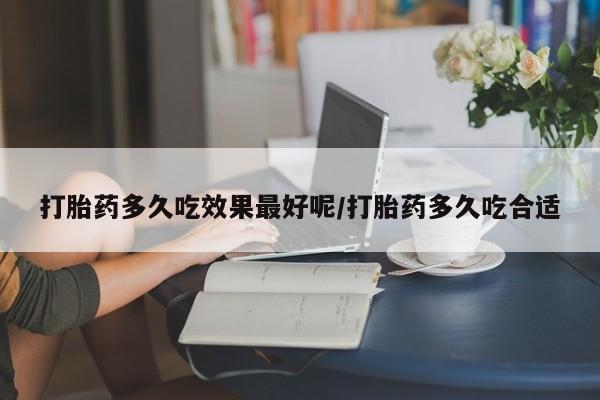 卖打胎药联系方式，打胎药多久吃效果最好呢/打胎药多久吃合适