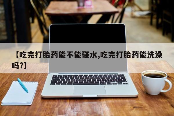 卖打胎药联系方式，【吃完打胎药能不能碰水,吃完打胎药能洗澡吗?】