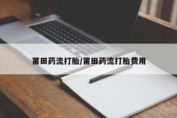 卖打胎药联系方式，莆田药流打胎/莆田药流打胎费用