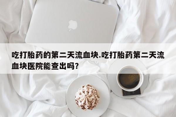 卖打胎药联系方式，吃打胎药的第二天流血块.吃打胎药第二天流血块医院能查出吗？