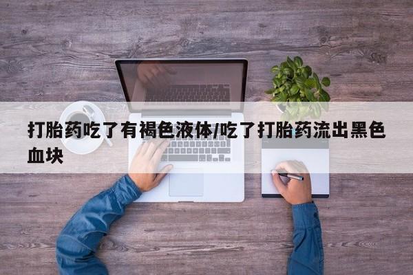 卖打胎药联系方式，打胎药吃了有褐色液体/吃了打胎药流出黑色血块