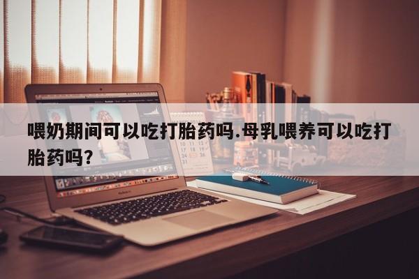 卖打胎药联系方式，喂奶期间可以吃打胎药吗.母乳喂养可以吃打胎药吗？