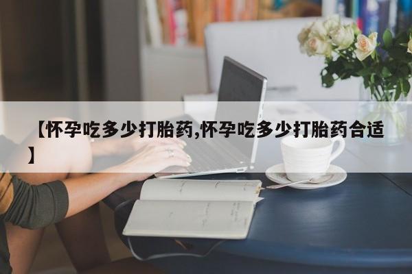 卖打胎药联系方式，【怀孕吃多少打胎药,怀孕吃多少打胎药合适】