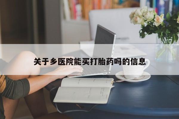 卖打胎药联系方式，关于乡医院能买打胎药吗的信息