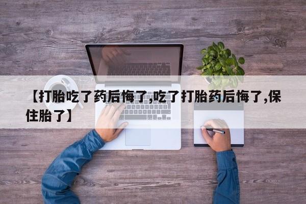 卖打胎药联系方式，【打胎吃了药后悔了,吃了打胎药后悔了,保住胎了】