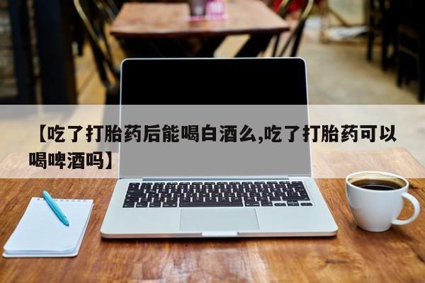 卖打胎药联系方式，【吃了打胎药后能喝白酒么,吃了打胎药可以喝啤酒吗】