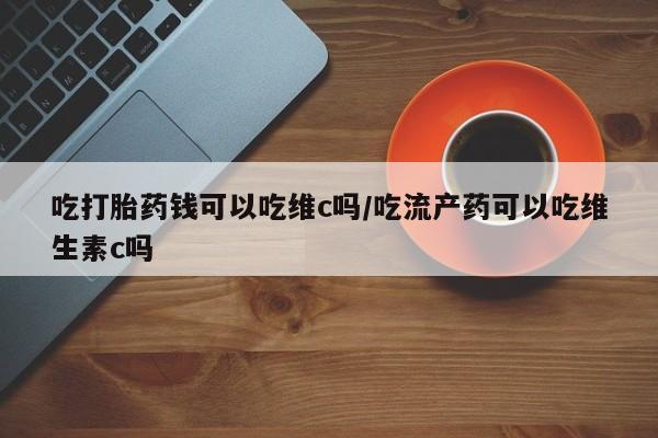 卖打胎药联系方式，吃打胎药钱可以吃维c吗/吃流产药可以吃维生素c吗