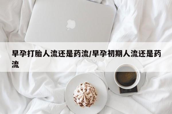 卖打胎药联系方式，早孕打胎人流还是药流/早孕初期人流还是药流