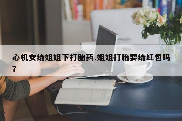 卖打胎药联系方式，心机女给姐姐下打胎药.姐姐打胎要给红包吗？