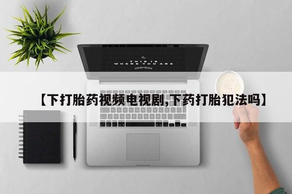 卖打胎药联系方式，【下打胎药视频电视剧,下药打胎犯法吗】