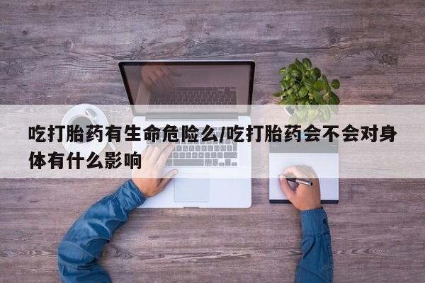卖打胎药联系方式，吃打胎药有生命危险么/吃打胎药会不会对身体有什么影响