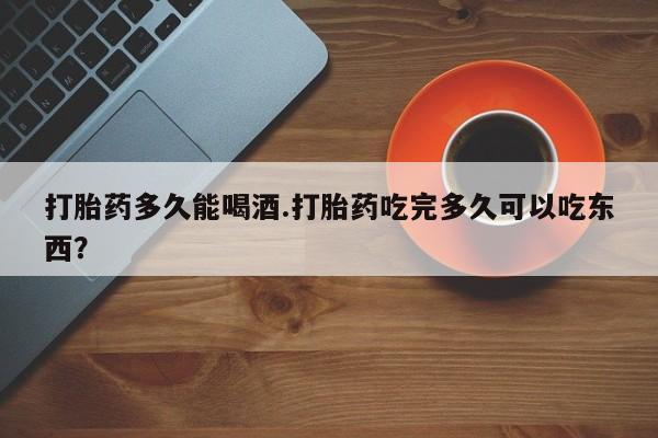 卖打胎药联系方式，打胎药多久能喝酒.打胎药吃完多久可以吃东西？