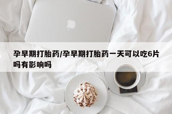 卖打胎药联系方式，孕早期打胎药/孕早期打胎药一天可以吃6片吗有影响吗