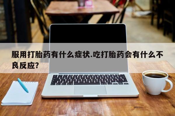卖打胎药联系方式，服用打胎药有什么症状.吃打胎药会有什么不良反应？