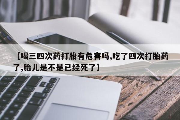 卖打胎药联系方式，【喝三四次药打胎有危害吗,吃了四次打胎药了,胎儿是不是已经死了】
