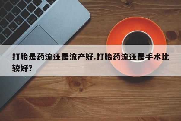 卖打胎药联系方式，打胎是药流还是流产好.打胎药流还是手术比较好？
