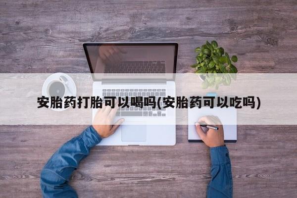 卖打胎药联系方式，安胎药打胎可以喝吗(安胎药可以吃吗)