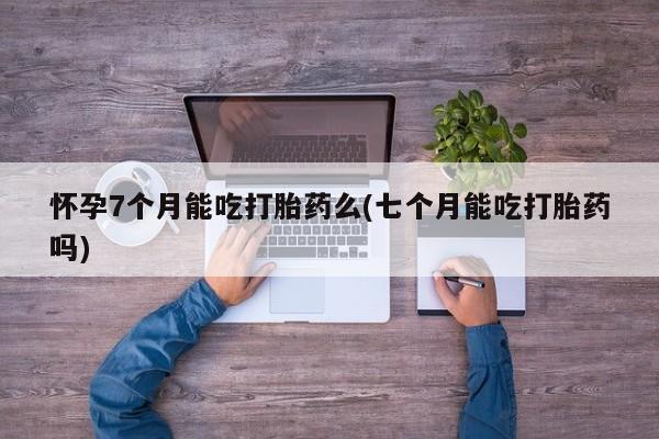 卖打胎药联系方式，怀孕7个月能吃打胎药么(七个月能吃打胎药吗)