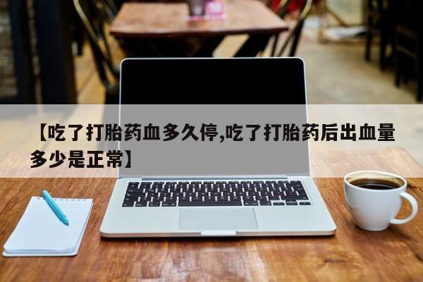 卖打胎药联系方式，【吃了打胎药血多久停,吃了打胎药后出血量多少是正常】