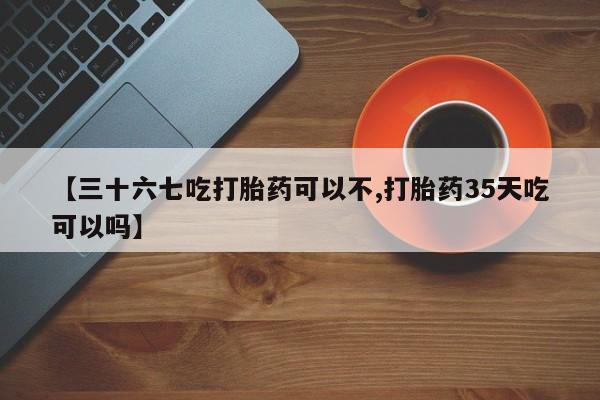 卖打胎药联系方式，【三十六七吃打胎药可以不,打胎药35天吃可以吗】