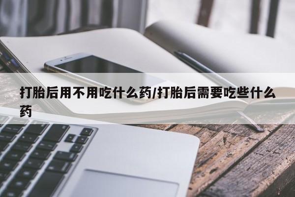 卖打胎药联系方式，打胎后用不用吃什么药/打胎后需要吃些什么药