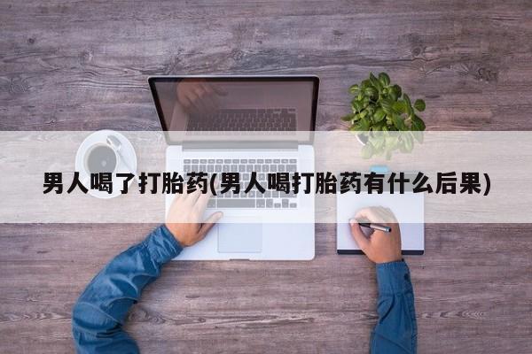 卖打胎药联系方式，男人喝了打胎药(男人喝打胎药有什么后果)