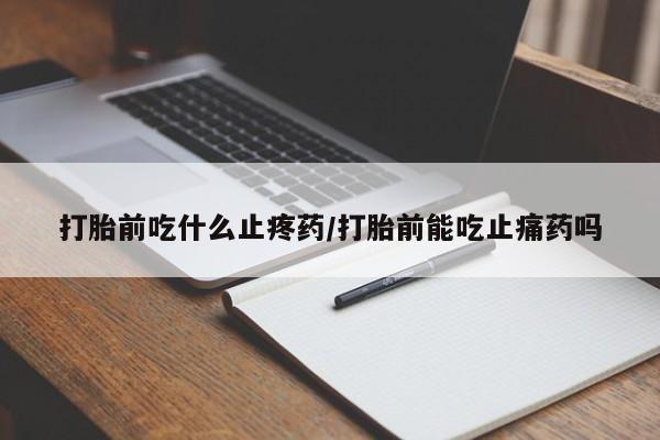 卖打胎药联系方式，打胎前吃什么止疼药/打胎前能吃止痛药吗