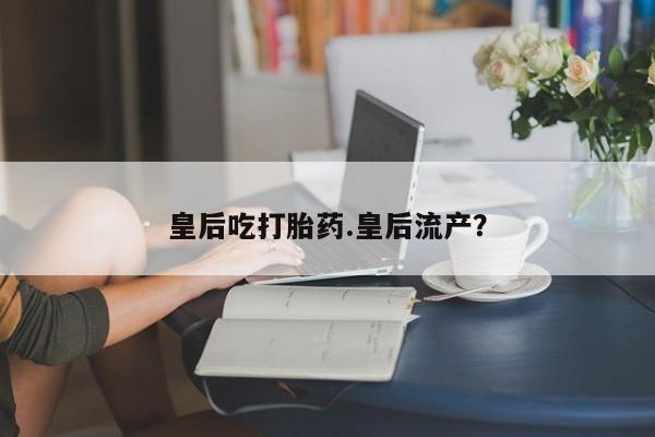 卖打胎药联系方式，皇后吃打胎药.皇后流产？