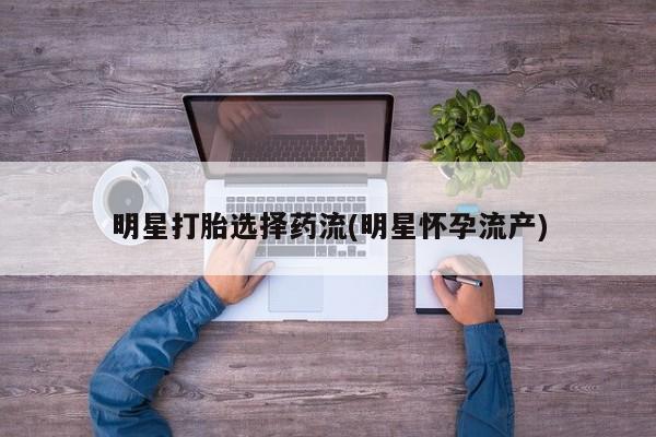 卖打胎药联系方式，明星打胎选择药流(明星怀孕流产)
