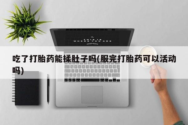 卖打胎药联系方式，吃了打胎药能揉肚子吗(服完打胎药可以活动吗)