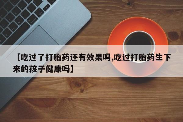 卖打胎药联系方式，【吃过了打胎药还有效果吗,吃过打胎药生下来的孩子健康吗】