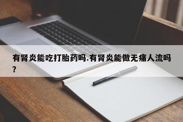卖打胎药联系方式，有肾炎能吃打胎药吗.有肾炎能做无痛人流吗？