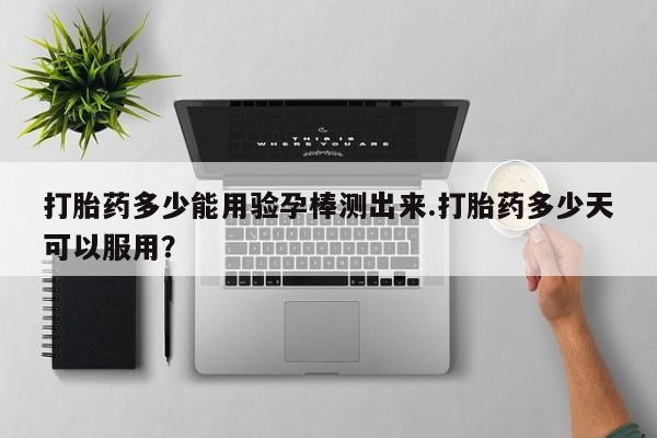 卖打胎药联系方式，打胎药多少能用验孕棒测出来.打胎药多少天可以服用？