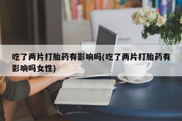 卖打胎药联系方式，吃了两片打胎药有影响吗(吃了两片打胎药有影响吗女性)