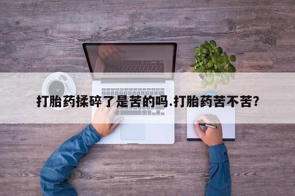 卖打胎药联系方式，打胎药揉碎了是苦的吗.打胎药苦不苦？