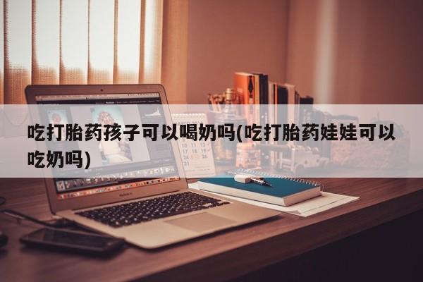卖打胎药联系方式，吃打胎药孩子可以喝奶吗(吃打胎药娃娃可以吃奶吗)