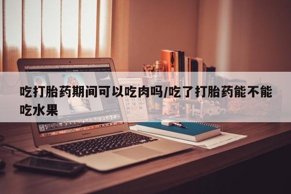 卖打胎药联系方式，吃打胎药期间可以吃肉吗/吃了打胎药能不能吃水果