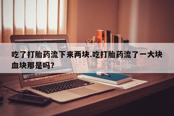 卖打胎药联系方式，吃了打胎药流下来两块.吃打胎药流了一大块血块那是吗？