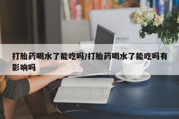 卖打胎药联系方式，打胎药喝水了能吃吗/打胎药喝水了能吃吗有影响吗