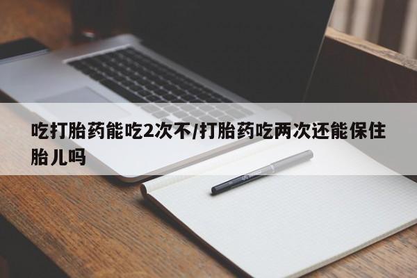 卖打胎药联系方式，吃打胎药能吃2次不/打胎药吃两次还能保住胎儿吗