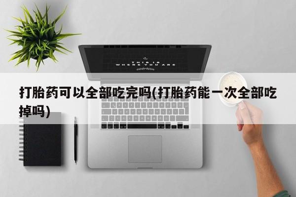 卖打胎药联系方式，打胎药可以全部吃完吗(打胎药能一次全部吃掉吗)