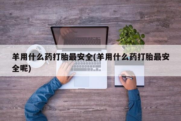 卖打胎药联系方式，羊用什么药打胎最安全(羊用什么药打胎最安全呢)