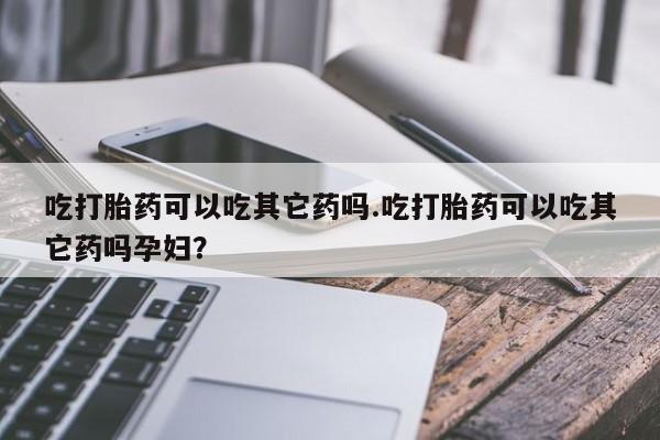 卖打胎药联系方式，吃打胎药可以吃其它药吗.吃打胎药可以吃其它药吗孕妇？