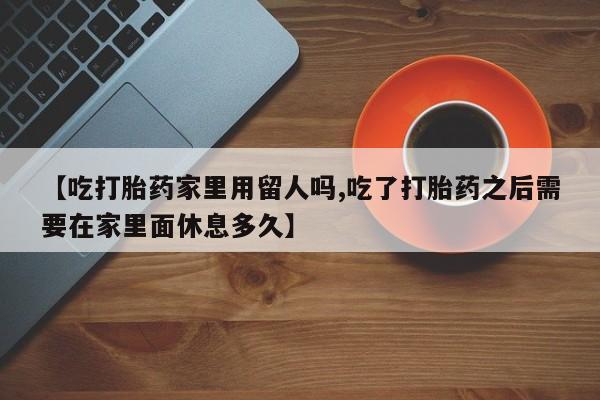 卖打胎药联系方式，【吃打胎药家里用留人吗,吃了打胎药之后需要在家里面休息多久】