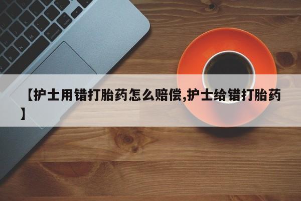 卖打胎药联系方式，【护士用错打胎药怎么赔偿,护士给错打胎药】