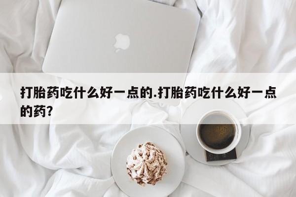 卖打胎药联系方式，打胎药吃什么好一点的.打胎药吃什么好一点的药？