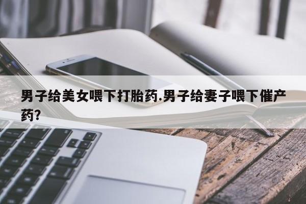 卖打胎药联系方式，男子给美女喂下打胎药.男子给妻子喂下催产药？