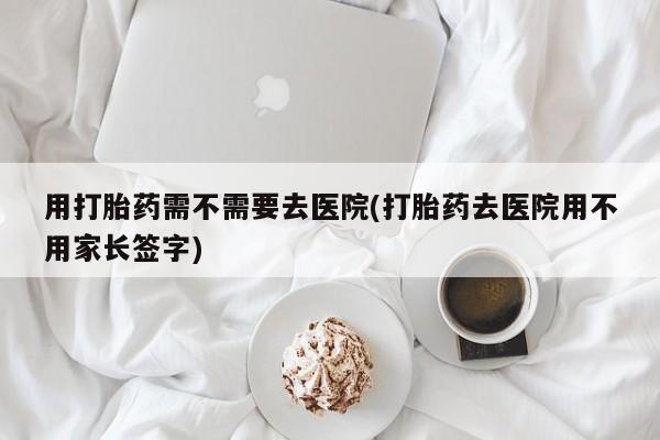 卖打胎药联系方式，用打胎药需不需要去医院(打胎药去医院用不用家长签字)